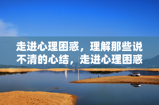 走进心理困惑，理解那些说不清的心结，走进心理困惑，理解心结之谜