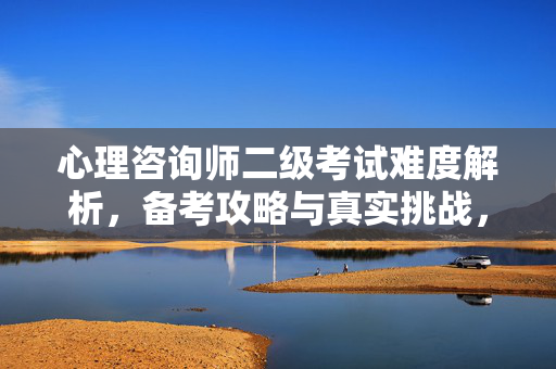 心理咨询师二级考试难度解析，备考攻略与真实挑战，心理咨询师二级考试，难度解析、备考攻略与真实挑战