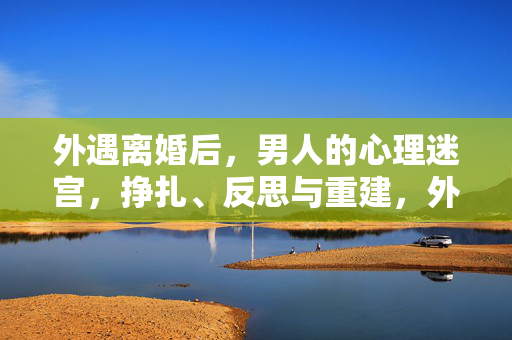 外遇离婚后，男人的心理迷宫，挣扎、反思与重建，外遇离婚后男人的心理迷宫，挣扎、反思与重建