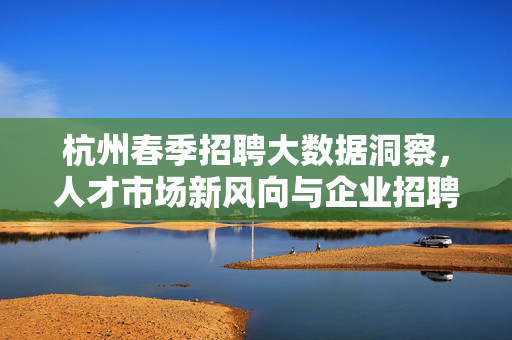 杭州春季招聘大数据洞察，人才市场新风向与企业招聘新策略，杭州春季招聘大数据洞察，人才市场新风向与企业招聘新策略