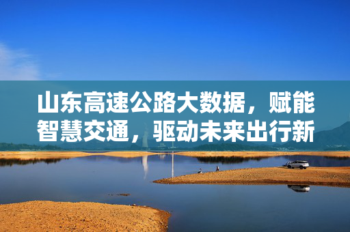 山东高速公路大数据，赋能智慧交通，驱动未来出行新生态，山东高速大数据赋能智慧交通 驱动未来出行新生态
