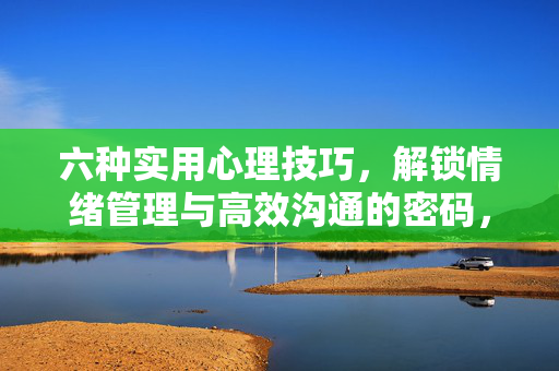 六种实用心理技巧，解锁情绪管理与高效沟通的密码，六种实用心理技巧，解锁情绪管理与高效沟通的密码