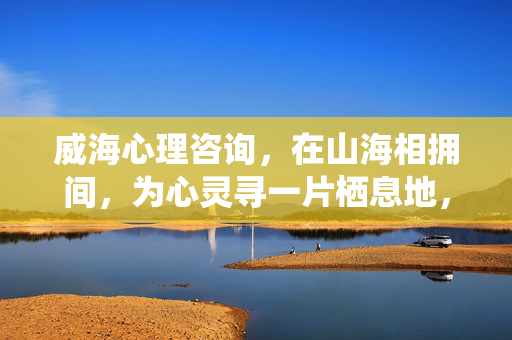 威海心理咨询，在山海相拥间，为心灵寻一片栖息地，威海心理咨询，山海相拥的心灵栖息地