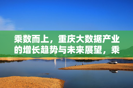 乘数而上，重庆大数据产业的增长趋势与未来展望，乘数而上，重庆大数据产业的增长趋势与未来展望