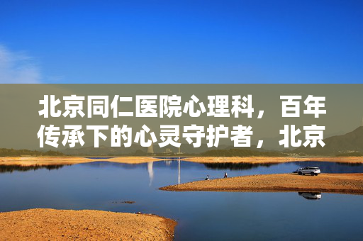 北京同仁医院心理科，百年传承下的心灵守护者，北京同仁医院心理科，百年传承的心灵守护者