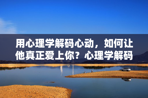 用心理学解码心动，如何让他真正爱上你？心理学解码心动，让他真正爱上你的方法