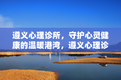 遵义心理诊所，守护心灵健康的温暖港湾，遵义心理诊所，守护心灵健康的温暖港湾