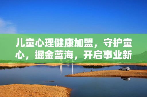 儿童心理健康加盟，守护童心，掘金蓝海，开启事业新篇章，儿童心理健康加盟，守护童心掘金蓝海，开启事业新篇章
