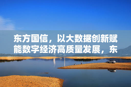 东方国信，以大数据创新赋能数字经济高质量发展，东方国信大数据创新赋能数字经济高质量发展