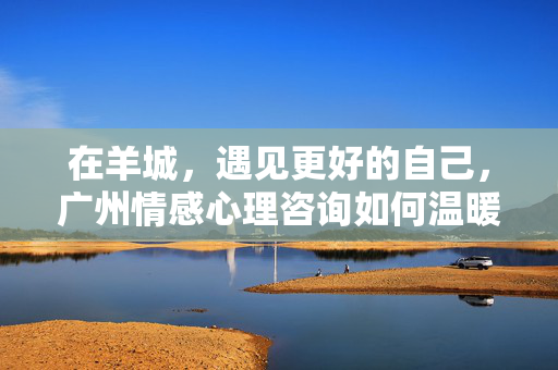 在羊城，遇见更好的自己，广州情感心理咨询如何温暖你的心？羊城情感心理咨询，温暖遇见更好的自己