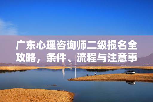 广东心理咨询师二级报名全攻略，条件、流程与注意事项，广东心理咨询师二级报名全攻略，条件、流程与注意事项