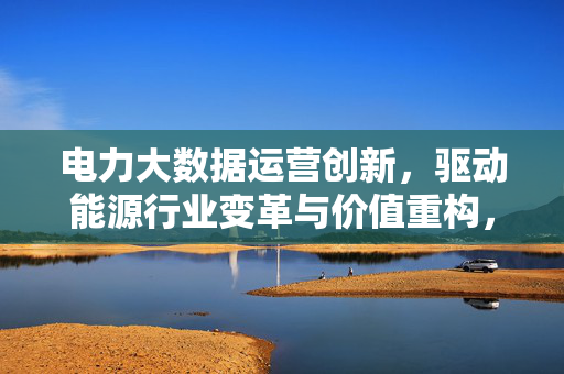 电力大数据运营创新，驱动能源行业变革与价值重构，电力大数据运营创新驱动能源行业变革与价值重构