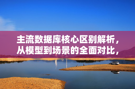 主流数据库核心区别解析，从模型到场景的全面对比，主流数据库核心区别，从模型到场景的全面对比