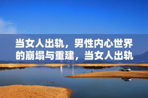 当女人出轨，男性内心世界的崩塌与重建，当女人出轨，男性内心的崩塌与重建