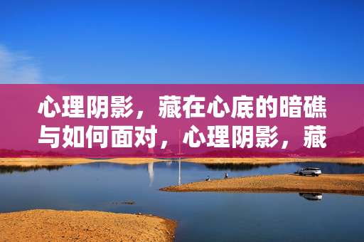心理阴影，藏在心底的暗礁与如何面对，心理阴影，藏在心底的暗礁与面对之道