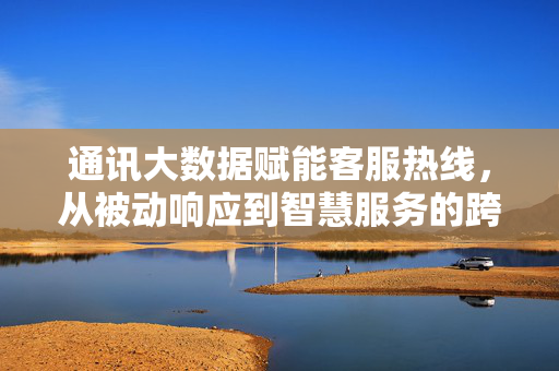 通讯大数据赋能客服热线，从被动响应到智慧服务的跨越，通讯大数据赋能客服热线，从被动响应到智慧服务的跨越