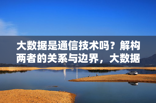 大数据是通信技术吗？解构两者的关系与边界，大数据与通信技术，关系解构与边界厘清