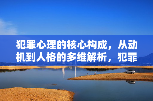 犯罪心理的核心构成，从动机到人格的多维解析，犯罪心理的核心构成，动机与人格的多维解析