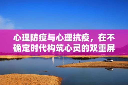 心理防疫与心理抗疫，在不确定时代构筑心灵的双重屏障，不确定时代，构筑心理防疫与抗疫的双重心灵屏障