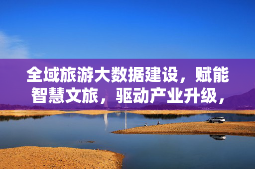 全域旅游大数据建设，赋能智慧文旅，驱动产业升级，全域旅游大数据赋能智慧文旅驱动产业升级