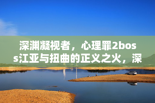 深渊凝视者，心理罪2boss江亚与扭曲的正义之火，深渊凝视者江亚，心理罪2的扭曲正义之火