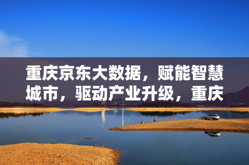 重庆京东大数据，赋能智慧城市，驱动产业升级，重庆京东大数据，赋能智慧城市 驱动产业升级