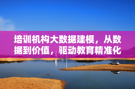 培训机构大数据建模，从数据到价值，驱动教育精准化升级，培训机构大数据建模，从数据到价值，驱动教育精准化升级