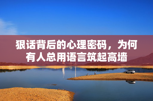 狠话背后的心理密码，为何有人总用语言筑起高墙
