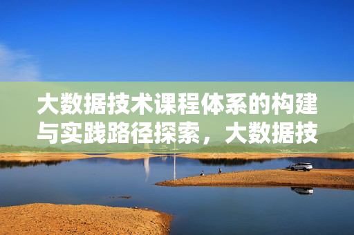大数据技术课程体系的构建与实践路径探索，大数据技术课程体系的构建与实践路径探索