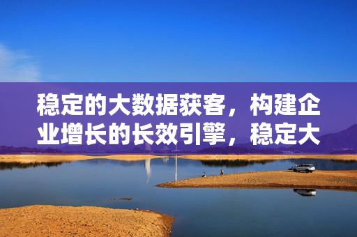 稳定的大数据获客，构建企业增长的长效引擎，稳定大数据获客，构建企业增长长效引擎