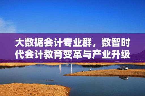 大数据会计专业群，数智时代会计教育变革与产业升级的新引擎，大数据会计专业群，数智时代会计教育变革与产业升级的新引擎