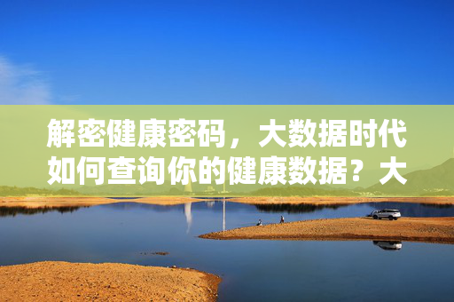 解密健康密码，大数据时代如何查询你的健康数据？大数据时代，解密健康密码，查询你的健康数据