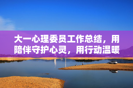 大一心理委员工作总结，用陪伴守护心灵，用行动温暖同行，大一心理委员工作总结，用陪伴守护心灵，用行动温暖同行