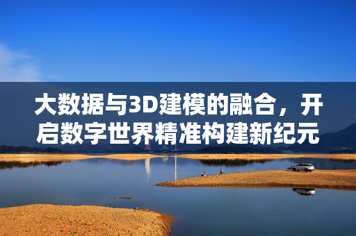 大数据与3D建模的融合，开启数字世界精准构建新纪元，大数据与3D建模融合，数字世界精准构建新纪元