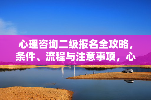 心理咨询二级报名全攻略，条件、流程与注意事项，心理咨询二级报名全攻略，条件、流程与注意事项
