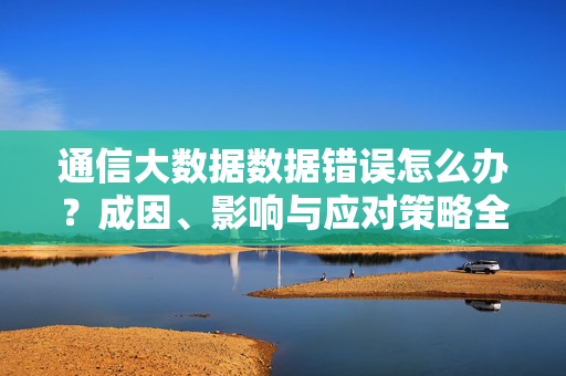 通信大数据数据错误怎么办？成因、影响与应对策略全解析，通信大数据错误，成因、影响与应对策略全解析