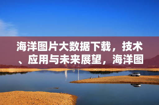 海洋图片大数据下载，技术、应用与未来展望，海洋图片大数据下载，技术、应用与未来展望