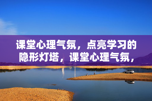 课堂心理气氛，点亮学习的隐形灯塔，课堂心理气氛，点亮学习的隐形灯塔