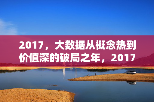 2017，大数据从概念热到价值深的破局之年，2017，大数据破局，从概念热到价值深