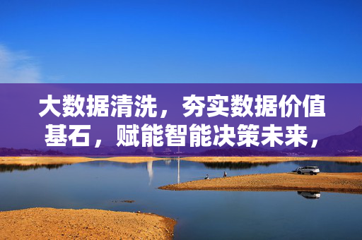 大数据清洗，夯实数据价值基石，赋能智能决策未来，大数据清洗，夯实数据价值基石，赋能智能决策未来