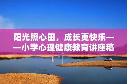 阳光照心田，成长更快乐——小学心理健康教育讲座稿，阳光心田，快乐成长——小学心理健康教育讲座