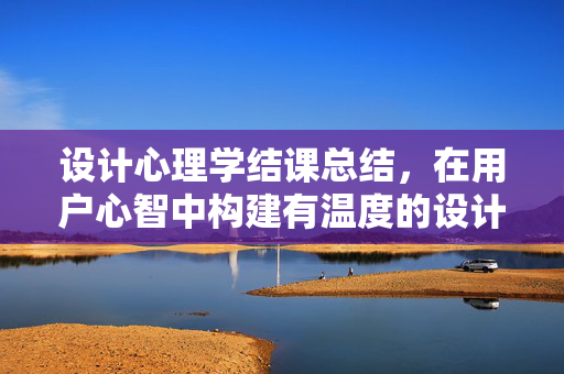 设计心理学结课总结，在用户心智中构建有温度的设计，设计心理学结课总结，构建用户心智的温度设计