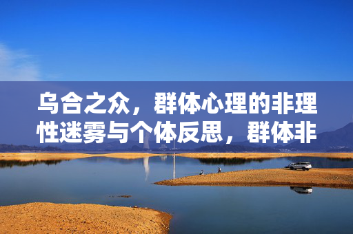 乌合之众，群体心理的非理性迷雾与个体反思，群体非理性迷雾，乌合之众与个体反思