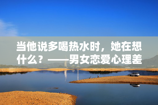 当他说多喝热水时，她在想什么？——男女恋爱心理差异解析