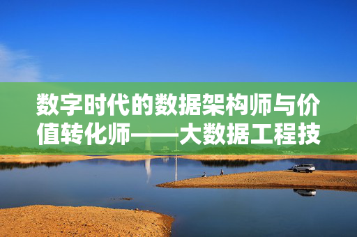 数字时代的数据架构师与价值转化师——大数据工程技术人员的角色与使命，数字时代数据架构师与价值转化师，大数据工程技术人员的角色与使命