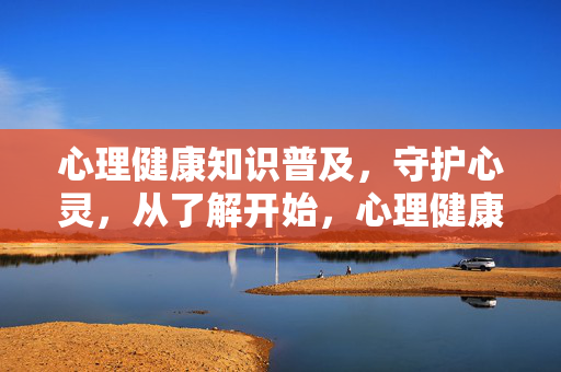 心理健康知识普及，守护心灵，从了解开始，心理健康知识普及，守护心灵，从了解开始