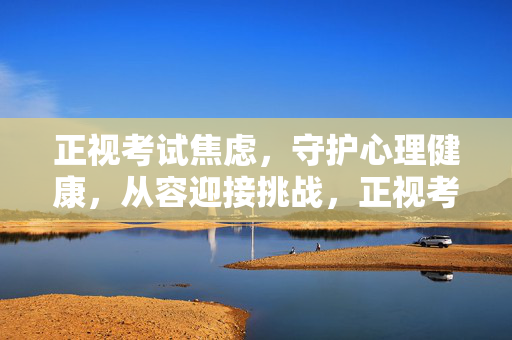 正视考试焦虑，守护心理健康，从容迎接挑战，正视考试焦虑，守护心理健康，从容迎接挑战
