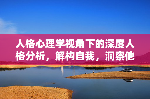 人格心理学视角下的深度人格分析，解构自我，洞察他人，人格心理学，深度解构自我，洞察他人