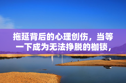 拖延背后的心理创伤，当等一下成为无法挣脱的枷锁，拖延，心理创伤的枷锁