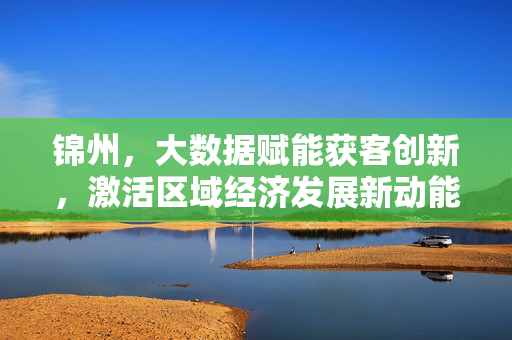 锦州，大数据赋能获客创新，激活区域经济发展新动能，锦州，大数据赋能获客创新 激活区域经济发展新动能